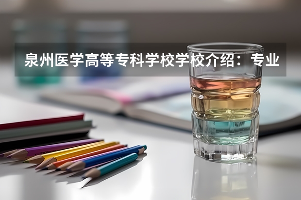 泉州医学高等专科学校学校介绍：专业优势、实训基地与录取分数一览