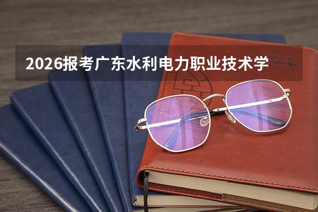 2026报考广东水利电力职业技术学院分数线多少？附入学流程与生活指南