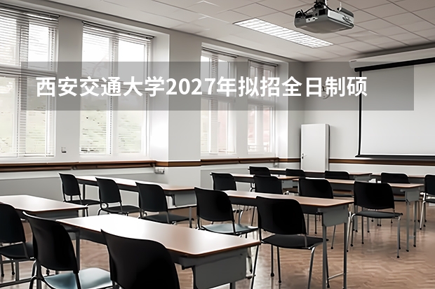 西安交通大学2027年拟招全日制硕士多少人？人文学院和电信学院科目怎么调整的？