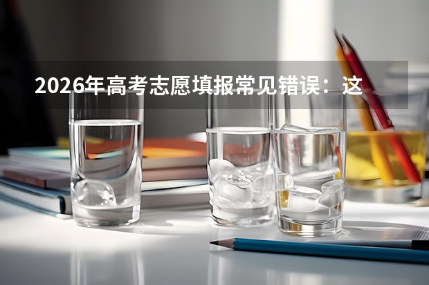 2026年高考志愿填报常见错误：这10个坑千万别踩