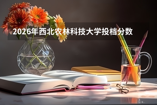 2026年西北农林科技大学投档分数线参考，新生入学与就业方向