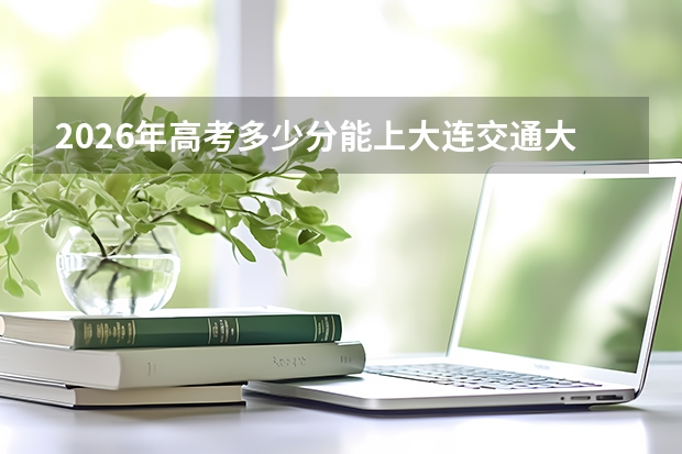 2026年高考多少分能上大连交通大学？分数线与入学攻略