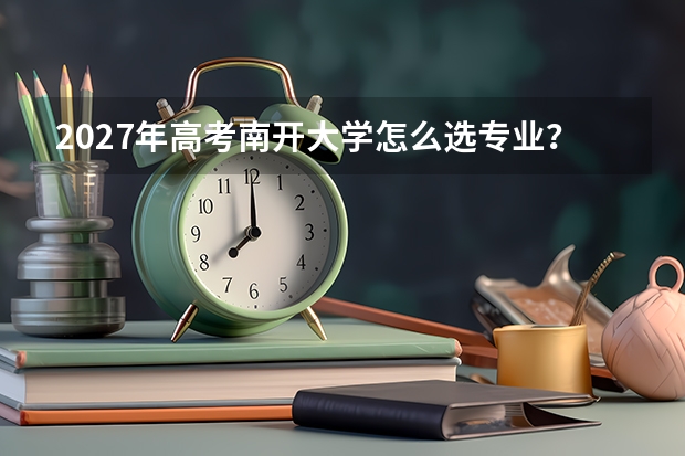 2027年高考南开大学怎么选专业？优势学科与录取分数线全解析