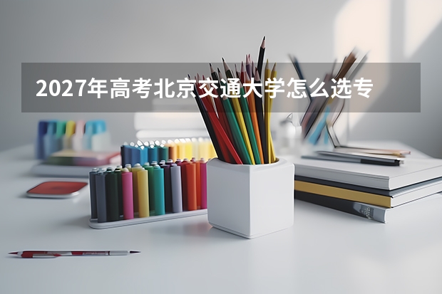 2027年高考北京交通大学怎么选专业？优势学科与录取分数线全解析