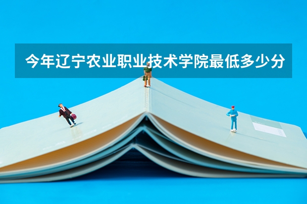 今年辽宁农业职业技术学院最低多少分能录取