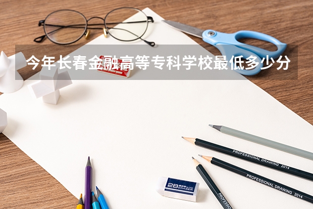 今年长春金融高等专科学校最低多少分能录取