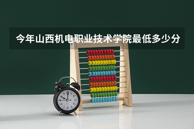 今年山西机电职业技术学院最低多少分能录取
