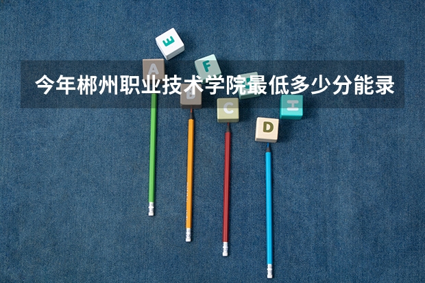 今年郴州职业技术学院最低多少分能录取