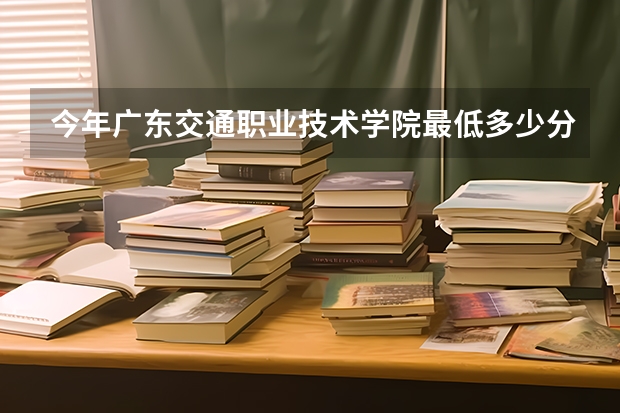 今年广东交通职业技术学院最低多少分能录取