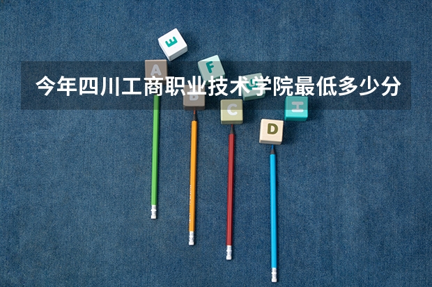 今年四川工商职业技术学院最低多少分能录取