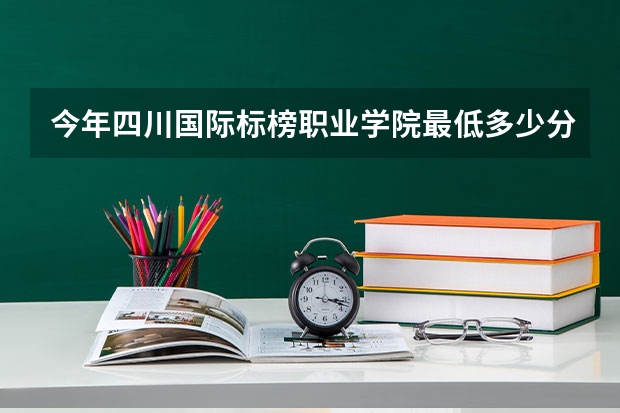 今年四川国际标榜职业学院最低多少分能录取