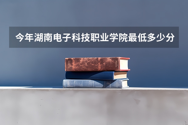 今年湖南电子科技职业学院最低多少分能录取