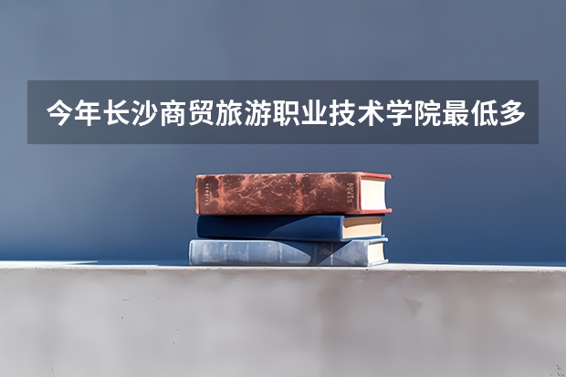 今年长沙商贸旅游职业技术学院最低多少分能录取