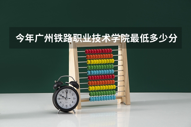 今年广州铁路职业技术学院最低多少分能录取