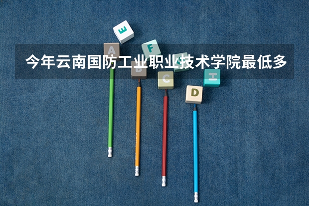 今年云南国防工业职业技术学院最低多少分能录取
