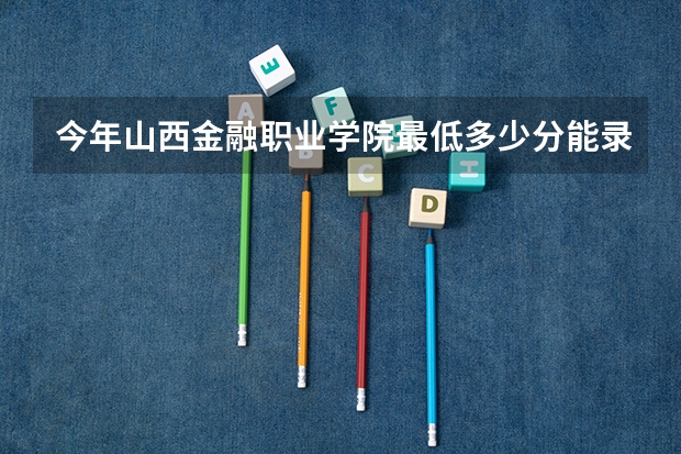 今年山西金融职业学院最低多少分能录取