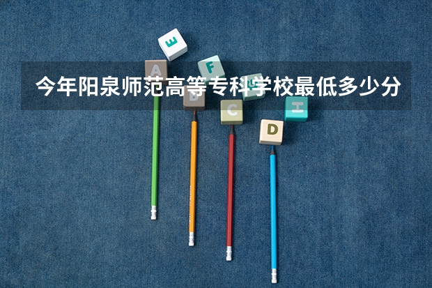 今年阳泉师范高等专科学校最低多少分能录取