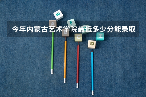 今年内蒙古艺术学院最低多少分能录取