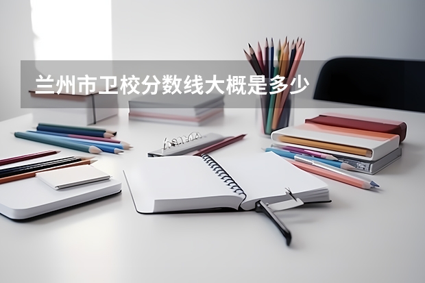兰州市卫校分数线大概是多少