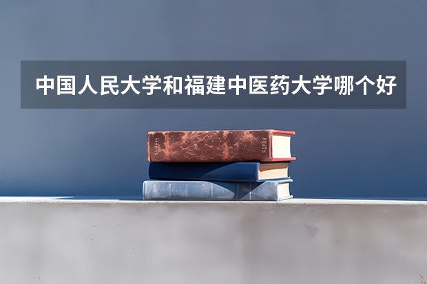 中国人民大学和福建中医药大学哪个好(近三年录取分数线对比)
