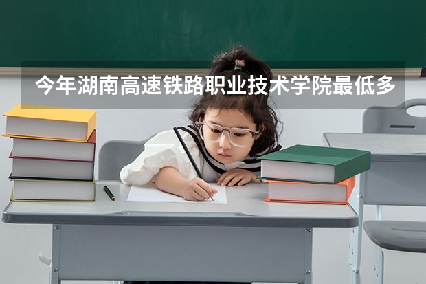 今年湖南高速铁路职业技术学院最低多少分能录取