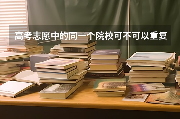 高考志愿中的同一个院校可不可以重复填（高考志愿同一个学校的同一个专业不小心同一所学校重填了两次，会不会被系统？）