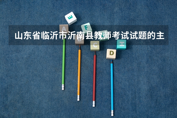 山东省临沂市沂南县教师考试试题的主要内容是什么？难易程度怎么样？与高考相比咋样？需要注意什么事项？