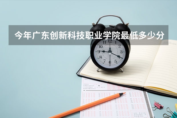今年广东创新科技职业学院最低多少分能录取