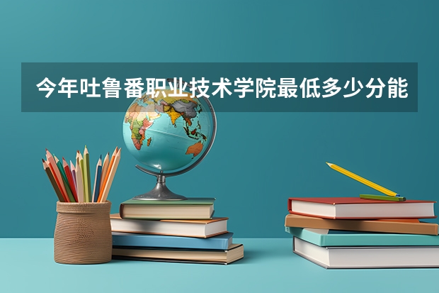 今年吐鲁番职业技术学院最低多少分能录取
