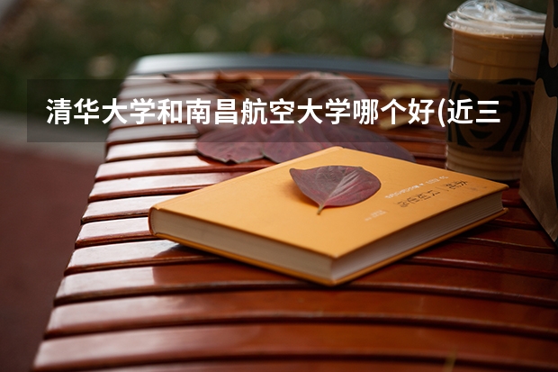 清华大学和南昌航空大学哪个好(近三年录取分数线对比)