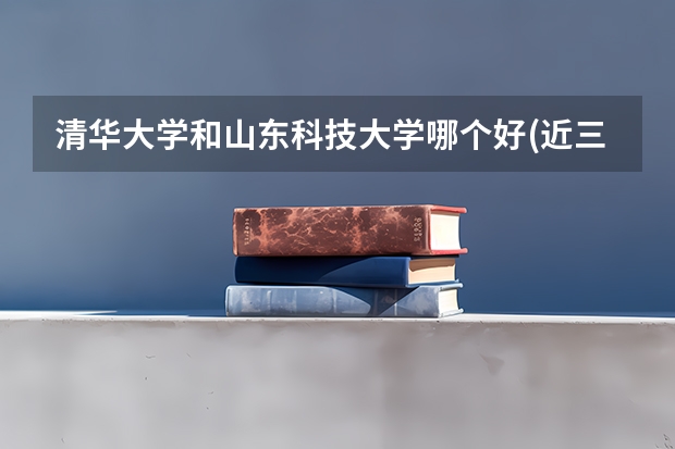 清华大学和山东科技大学哪个好(近三年录取分数线对比)