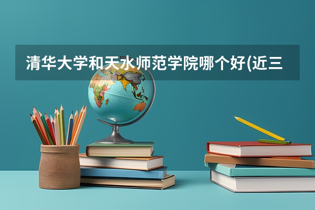 清华大学和天水师范学院哪个好(近三年录取分数线对比)