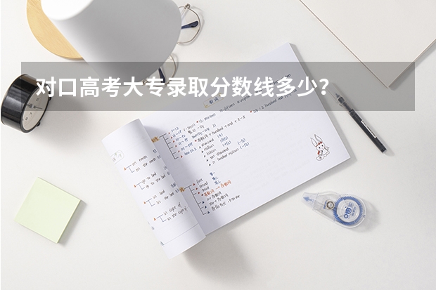 对口高考大专录取分数线多少？