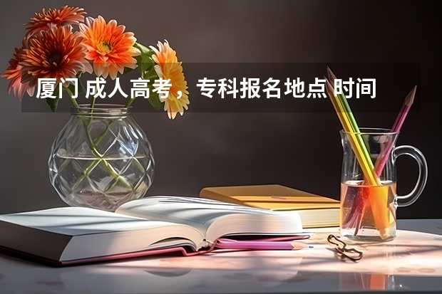 厦门 成人高考,专科报名地点 时间,具体点哦(宁德师范学院专升本原建档立卡考生征求志愿录取查询系统?)