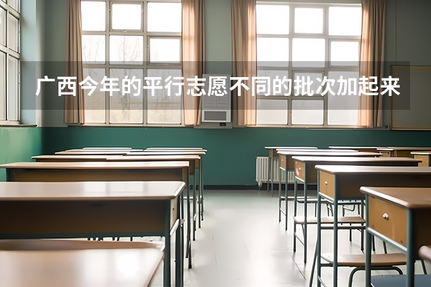 广西今年的平行志愿不同的批次加起来最多可以填多少个？比如我二本批次填了三个学校那么我高职高专批还能