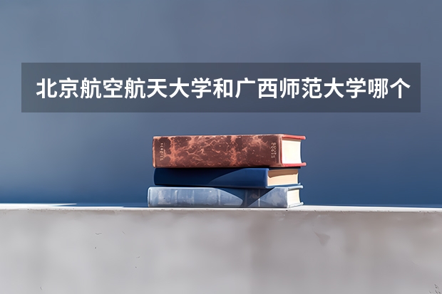 北京航空航天大学和广西师范大学哪个好(近三年录取分数线对比)