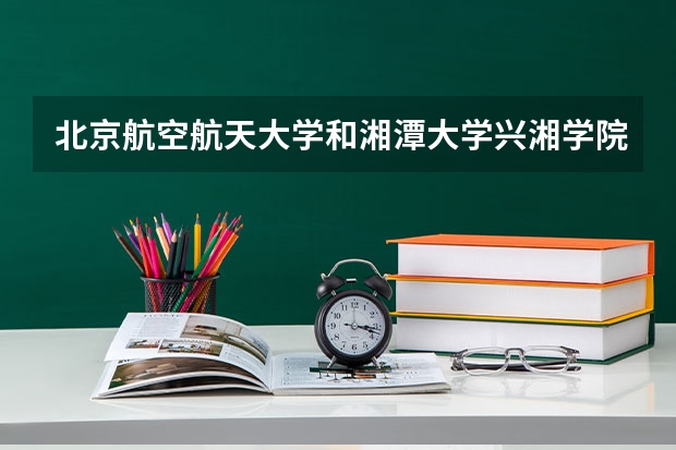 北京航空航天大学和湘潭大学兴湘学院哪个好(近三年录取分数线对比)