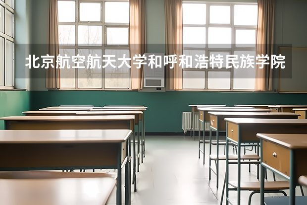 北京航空航天大学和呼和浩特民族学院哪个好(近三年录取分数线对比)