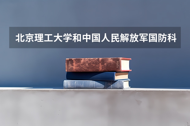 北京理工大学和中国人民解放军国防科技大学哪个好(近三年录取分数线对比)