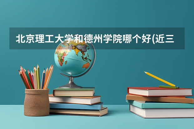 北京理工大学和德州学院哪个好(近三年录取分数线对比)