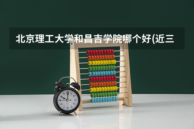 北京理工大学和昌吉学院哪个好(近三年录取分数线对比)