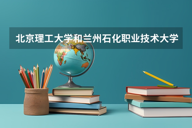 北京理工大学和兰州石化职业技术大学哪个好(近三年录取分数线对比)