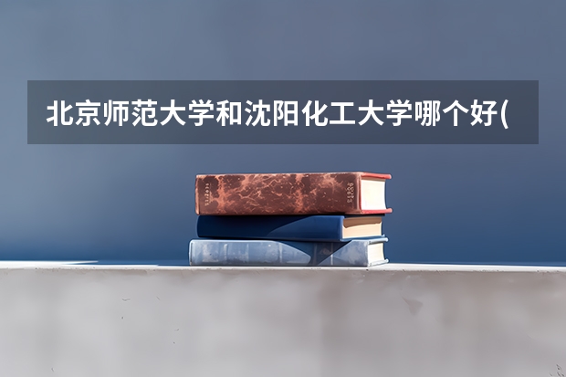 北京师范大学和沈阳化工大学哪个好(近三年录取分数线对比)