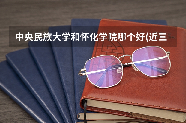中央民族大学和怀化学院哪个好(近三年录取分数线对比)