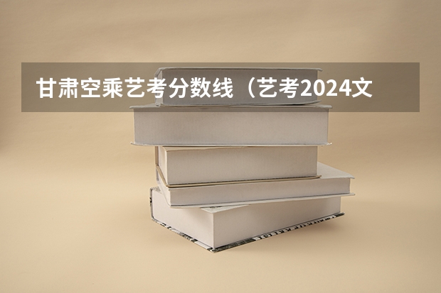 甘肃空乘艺考分数线（艺考2024文化分要求）