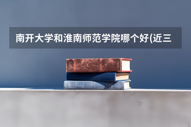 南开大学和淮南师范学院哪个好(近三年录取分数线对比)
