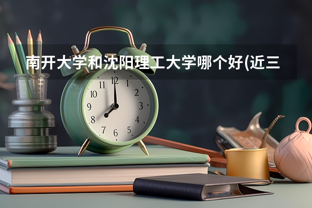 南开大学和沈阳理工大学哪个好(近三年录取分数线对比)