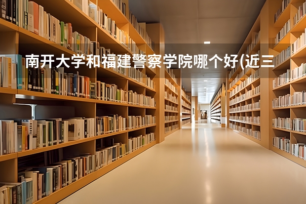 南开大学和福建警察学院哪个好(近三年录取分数线对比)