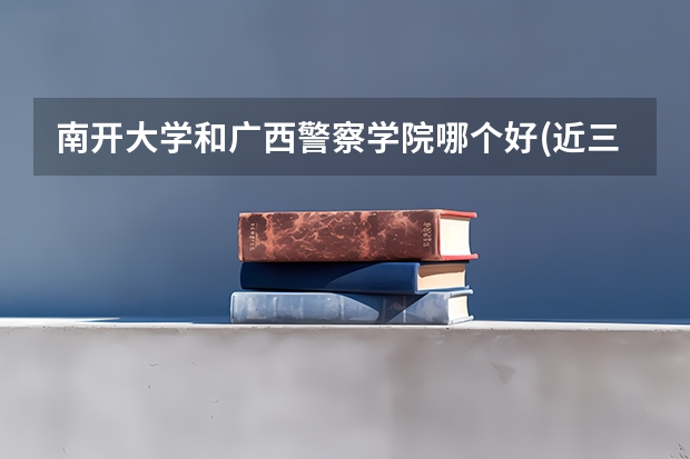 南开大学和广西警察学院哪个好(近三年录取分数线对比)