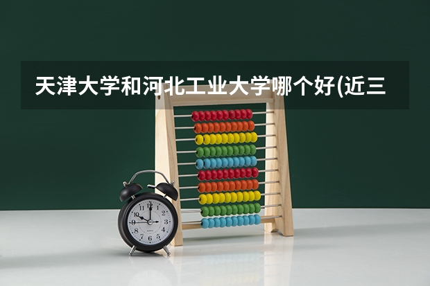 天津大学和河北工业大学哪个好(近三年录取分数线对比)